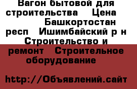 Вагон бытовой(для строительства) › Цена ­ 34 000 - Башкортостан респ., Ишимбайский р-н Строительство и ремонт » Строительное оборудование   